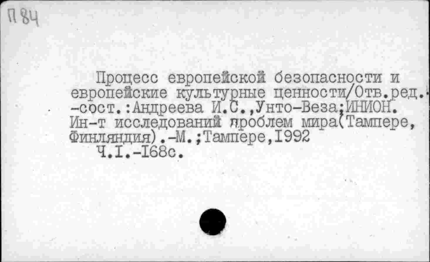 ﻿Процесс европейской безопасности и европейские культурные ценности/Отв.ред.--сост.:Андреева И. С. ,Унто-Ве за: ИНИОН. Ин-т исследований проблем мира(Тампере, Финляндия). -М.;Тампере, 1992
4.1.-168с.